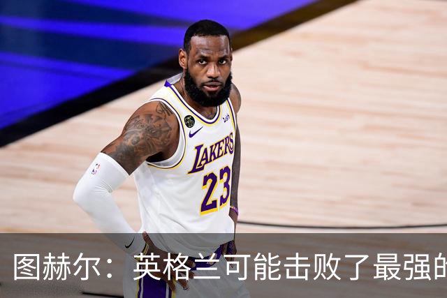 图赫尔：英格兰可能击败了最强的法国，和西班牙的差距正在缩小